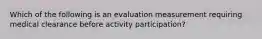 Which of the following is an evaluation measurement requiring medical clearance before activity participation?