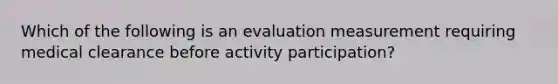 Which of the following is an evaluation measurement requiring medical clearance before activity participation?