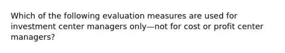 Which of the following evaluation measures are used for investment center managers only—not for cost or profit center managers?