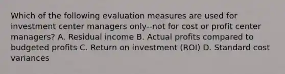 Which of the following evaluation measures are used for investment center managers only--not for cost or profit center managers? A. Residual income B. Actual profits compared to budgeted profits C. Return on investment (ROI) D. Standard cost variances