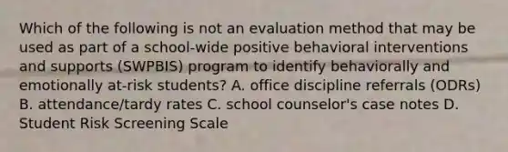 Which of the following is not an evaluation method that may be used as part of a school-wide positive behavioral interventions and supports (SWPBIS) program to identify behaviorally and emotionally at-risk students? A. office discipline referrals (ODRs) B. attendance/tardy rates C. school counselor's case notes D. Student Risk Screening Scale