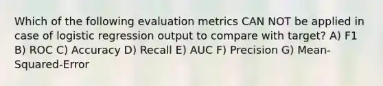 Which of the following evaluation metrics CAN NOT be applied in case of logistic regression output to compare with target? A) F1 B) ROC C) Accuracy D) Recall E) AUC F) Precision G) Mean-Squared-Error