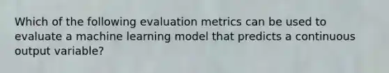 Which of the following evaluation metrics can be used to evaluate a machine learning model that predicts a continuous output variable?