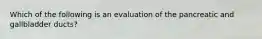 Which of the following is an evaluation of the pancreatic and gallbladder​ ducts?