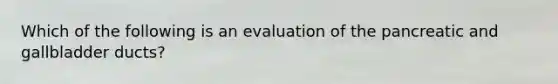 Which of the following is an evaluation of the pancreatic and gallbladder​ ducts?