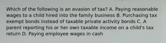 Which of the following is an evasion of tax? A. Paying reasonable wages to a child hired into the family business B. Purchasing tax exempt bonds instead of taxable private activity bonds C. A parent reporting his or her own taxable income on a child's tax return D. Paying employee wages in cash