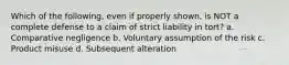 Which of the following, even if properly shown, is NOT a complete defense to a claim of strict liability in tort? a. Comparative negligence b. Voluntary assumption of the risk c. Product misuse d. Subsequent alteration