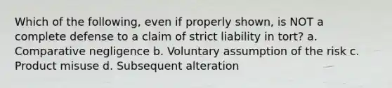 Which of the following, even if properly shown, is NOT a complete defense to a claim of strict liability in tort? a. Comparative negligence b. Voluntary assumption of the risk c. Product misuse d. Subsequent alteration