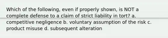 Which of the following, even if properly shown, is NOT a complete defense to a claim of strict liability in tort? a. competitive negligence b. voluntary assumption of the risk c. product misuse d. subsequent alteration