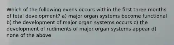 Which of the following evens occurs within the first three months of fetal development? a) major organ systems become functional b) the development of major organ systems occurs c) the development of rudiments of major organ systems appear d) none of the above