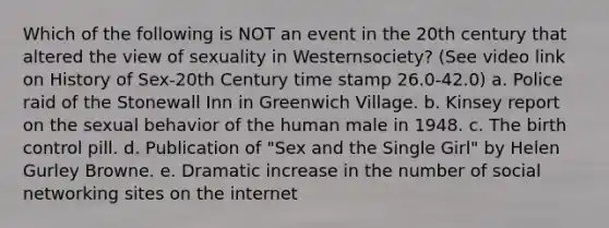 Which of the following is NOT an event in the 20th century that altered the view of sexuality in Westernsociety? (See video link on History of Sex-20th Century time stamp 26.0-42.0) a. Police raid of the Stonewall Inn in Greenwich Village. b. Kinsey report on the sexual behavior of the human male in 1948. c. The birth control pill. d. Publication of "Sex and the Single Girl" by Helen Gurley Browne. e. Dramatic increase in the number of social networking sites on the internet