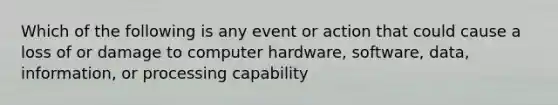 Which of the following is any event or action that could cause a loss of or damage to computer hardware, software, data, information, or processing capability