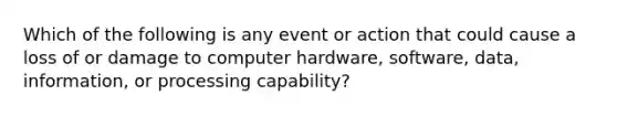 Which of the following is any event or action that could cause a loss of or damage to computer hardware, software, data, information, or processing capability?