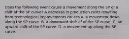 Does the following event cause a movement along the SP or a shift of the SP​ curve? A decrease in production costs resulting from technological improvements causes A. a movement down along the SP curve. B. a downward shift of of the SP curve. C. an upward shift of the SP curve. D. a movement up along the SP curve.