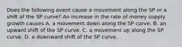 Does the following event cause a movement along the SP or a shift of the SP​ curve? An increase in the rate of money supply growth causes A. a movement down along the SP curve. B. an upward shift of the SP curve. C. a movement up along the SP curve. D. a downward shift of the SP curve.