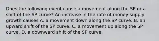 Does the following event cause a movement along the SP or a shift of the SP​ curve? An increase in the rate of money supply growth causes A. a movement down along the SP curve. B. an upward shift of the SP curve. C. a movement up along the SP curve. D. a downward shift of the SP curve.