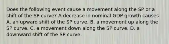 Does the following event cause a movement along the SP or a shift of the SP​ curve? A decrease in nominal GDP growth causes A. an upward shift of the SP curve. B. a movement up along the SP curve. C. a movement down along the SP curve. D. a downward shift of the SP curve.