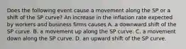 Does the following event cause a movement along the SP or a shift of the SP​ curve? An increase in the inflation rate expected by workers and business firms causes A. a downward shift of the SP curve. B. a movement up along the SP curve. C. a movement down along the SP curve. D. an upward shift of the SP curve.