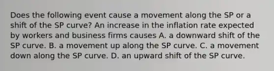 Does the following event cause a movement along the SP or a shift of the SP​ curve? An increase in the inflation rate expected by workers and business firms causes A. a downward shift of the SP curve. B. a movement up along the SP curve. C. a movement down along the SP curve. D. an upward shift of the SP curve.