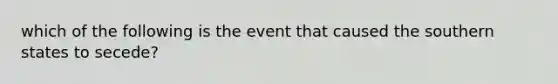 which of the following is the event that caused the southern states to secede?