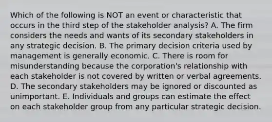 Which of the following is NOT an event or characteristic that occurs in the third step of the stakeholder​ analysis? A. The firm considers the needs and wants of its secondary stakeholders in any strategic decision. B. The primary decision criteria used by management is generally economic. C. There is room for misunderstanding because the​ corporation's relationship with each stakeholder is not covered by written or verbal agreements. D. The secondary stakeholders may be ignored or discounted as unimportant. E. Individuals and groups can estimate the effect on each stakeholder group from any particular strategic decision.