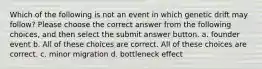 Which of the following is not an event in which genetic drift may follow? Please choose the correct answer from the following choices, and then select the submit answer button. a. founder event b. All of these choices are correct. All of these choices are correct. c. minor migration d. bottleneck effect