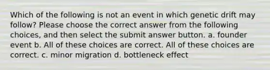 Which of the following is not an event in which genetic drift may follow? Please choose the correct answer from the following choices, and then select the submit answer button. a. founder event b. All of these choices are correct. All of these choices are correct. c. minor migration d. bottleneck effect