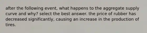 after the following event, what happens to the aggregate supply curve and why? select the best answer. the price of rubber has decreased significantly, causing an increase in the production of tires.