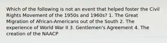 Which of the following is not an event that helped foster the Civil Rights Movement of the 1950s and 1960s? 1. The Great Migration of African-Americans out of the South 2. The experience of World War II 3. Gentlemen's Agreement 4. The creation of the NAACP