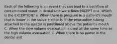 Each of the following is an event that can lead to a backflow of contaminated water in dental unit waterlines EXCEPT one. Which is the EXCEPTION? a. When there is pressure in a patient's mouth that is lesser in the saliva ejector b. If the evacuation tubing attached to the ejector is positioned above the patient's mouth C. When the slow volume evacuation is used at the same time as the high volume evacuation d. When there is no power in the dental unit