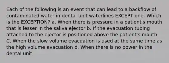 Each of the following is an event that can lead to a backflow of contaminated water in dental unit waterlines EXCEPT one. Which is the EXCEPTION? a. When there is pressure in a patient's mouth that is lesser in the saliva ejector b. If the evacuation tubing attached to the ejector is positioned above the patient's mouth C. When the slow volume evacuation is used at the same time as the high volume evacuation d. When there is no power in the dental unit