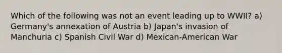 Which of the following was not an event leading up to WWII? a) Germany's annexation of Austria b) Japan's invasion of Manchuria c) Spanish Civil War d) Mexican-American War