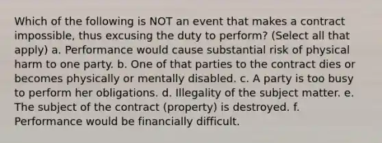 Which of the following is NOT an event that makes a contract impossible, thus excusing the duty to perform? (Select all that apply) a. Performance would cause substantial risk of physical harm to one party. b. One of that parties to the contract dies or becomes physically or mentally disabled. c. A party is too busy to perform her obligations. d. Illegality of the subject matter. e. The subject of the contract (property) is destroyed. f. Performance would be financially difficult.