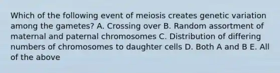 Which of the following event of meiosis creates genetic variation among the gametes? A. Crossing over B. Random assortment of maternal and paternal chromosomes C. Distribution of differing numbers of chromosomes to daughter cells D. Both A and B E. All of the above