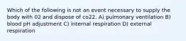 Which of the following is not an event necessary to supply the body with 02 and dispose of co22. A) pulmonary ventilation B) blood pH adjustment C) internal respiration D) external respiration