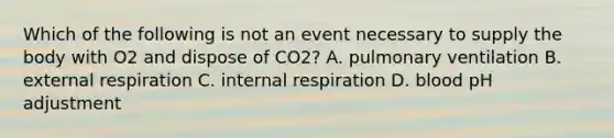 Which of the following is not an event necessary to supply the body with O2 and dispose of CO2? A. pulmonary ventilation B. external respiration C. internal respiration D. blood pH adjustment