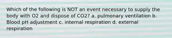 Which of the following is NOT an event necessary to supply the body with O2 and dispose of CO2? a. pulmonary ventilation b. Blood pH adjustment c. internal respiration d. external respiration