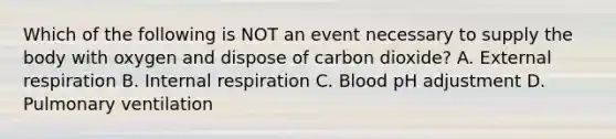 Which of the following is NOT an event necessary to supply the body with oxygen and dispose of carbon dioxide? A. External respiration B. Internal respiration C. Blood pH adjustment D. Pulmonary ventilation