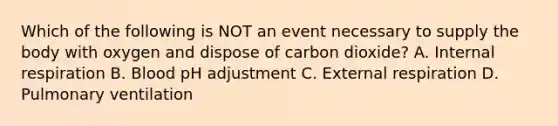 Which of the following is NOT an event necessary to supply the body with oxygen and dispose of carbon dioxide? A. Internal respiration B. Blood pH adjustment C. External respiration D. Pulmonary ventilation