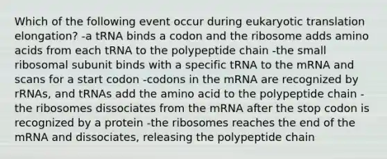 Which of the following event occur during <a href='https://www.questionai.com/knowledge/kOIFUyXpZK-eukaryotic-translation' class='anchor-knowledge'>eukaryotic translation</a> elongation? -a tRNA binds a codon and the ribosome adds <a href='https://www.questionai.com/knowledge/k9gb720LCl-amino-acids' class='anchor-knowledge'>amino acids</a> from each tRNA to the polypeptide chain -the small ribosomal subunit binds with a specific tRNA to the mRNA and scans for a start codon -codons in the mRNA are recognized by rRNAs, and tRNAs add the amino acid to the polypeptide chain -the ribosomes dissociates from the mRNA after the stop codon is recognized by a protein -the ribosomes reaches the end of the mRNA and dissociates, releasing the polypeptide chain