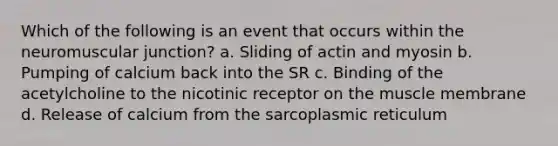 Which of the following is an event that occurs within the neuromuscular junction? a. Sliding of actin and myosin b. Pumping of calcium back into the SR c. Binding of the acetylcholine to the nicotinic receptor on the muscle membrane d. Release of calcium from the sarcoplasmic reticulum