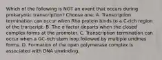 Which of the following is NOT an event that occurs during prokaryotic transcription? Choose one: A. Transcription termination can occur when Rho protein binds to a C-rich region of the transcript. B. The σ factor departs when the closed complex forms at the promoter. C. Transcription termination can occur when a GC-rich stem loop followed by multiple uridines forms. D. Formation of the open polymerase complex is associated with DNA unwinding.