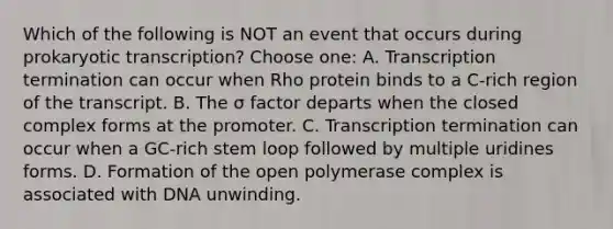 Which of the following is NOT an event that occurs during prokaryotic transcription? Choose one: A. Transcription termination can occur when Rho protein binds to a C-rich region of the transcript. B. The σ factor departs when the closed complex forms at the promoter. C. Transcription termination can occur when a GC-rich stem loop followed by multiple uridines forms. D. Formation of the open polymerase complex is associated with DNA unwinding.