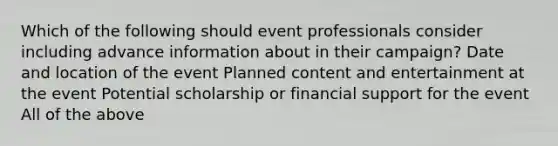 Which of the following should event professionals consider including advance information about in their campaign? Date and location of the event Planned content and entertainment at the event Potential scholarship or financial support for the event All of the above