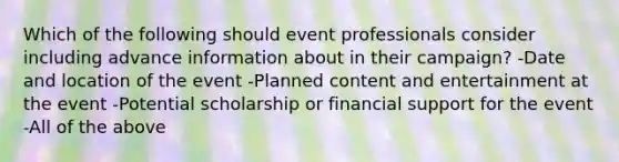 Which of the following should event professionals consider including advance information about in their campaign? -Date and location of the event -Planned content and entertainment at the event -Potential scholarship or financial support for the event -All of the above