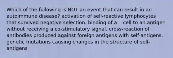 Which of the following is NOT an event that can result in an autoimmune disease? activation of self-reactive lymphocytes that survived negative selection. binding of a T cell to an antigen without receiving a co-stimulatory signal. cross-reaction of antibodies produced against foreign antigens with self-antigens. genetic mutations causing changes in the structure of self-antigens