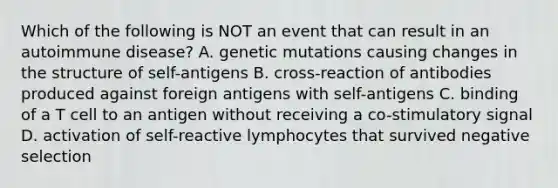 Which of the following is NOT an event that can result in an autoimmune disease? A. genetic mutations causing changes in the structure of self-antigens B. cross-reaction of antibodies produced against foreign antigens with self-antigens C. binding of a T cell to an antigen without receiving a co-stimulatory signal D. activation of self-reactive lymphocytes that survived negative selection