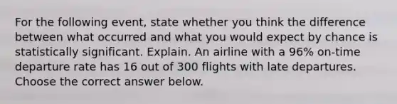 For the following event, state whether you think the difference between what occurred and what you would expect by chance is statistically significant. Explain. An airline with a 96% on-time departure rate has 16 out of 300 flights with late departures. Choose the correct answer below.