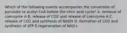 Which of the following events accompanies the conversion of pyruvate to acetyl CoA before the citric acid cycle? A. removal of coenzyme A B. release of CO2 and release of coenzyme A C. release of CO2 and synthesis of NADH D. formation of CO2 and synthesis of ATP E.regeneration of NAD+