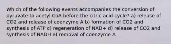 Which of the following events accompanies the conversion of pyruvate to acetyl CoA before the citric acid cycle? a) release of CO2 and release of coenzyme A b) formation of CO2 and synthesis of ATP c) regeneration of NAD+ d) release of CO2 and synthesis of NADH e) removal of coenzyme A